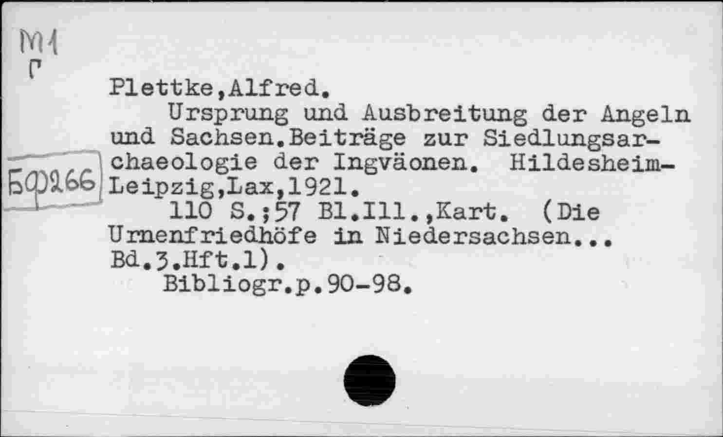 ﻿г
Plettke »Alfred.
Ursprung und Ausbreitung der Angeln und Sachsen.Beiträge zur Siedlungsar-chaeologie der Ingväonen. Hildesheim-Ьфхоо Leipzig,Lax,1921.
110 S.;57 Bl.Ill.,Kart. (Die Urnenfriedhöfe in Niedersachsen... Bd.J.Hft.l).
Bibliogr.p.90-98.